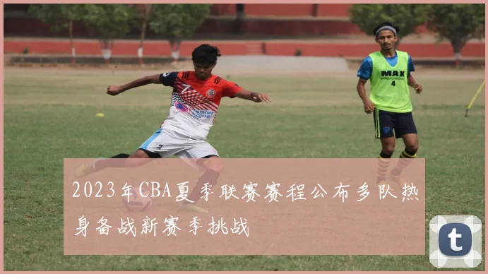 2023年CBA夏季联赛赛程公布多队热身备战新赛季挑战