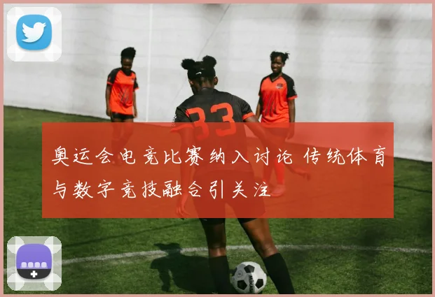 奥运会电竞比赛纳入讨论 传统体育与数字竞技融合引关注