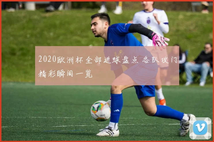 2020欧洲杯全部进球盘点 各队攻门精彩瞬间一览