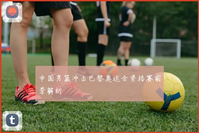 中国男篮冲击巴黎奥运会资格赛前景解析