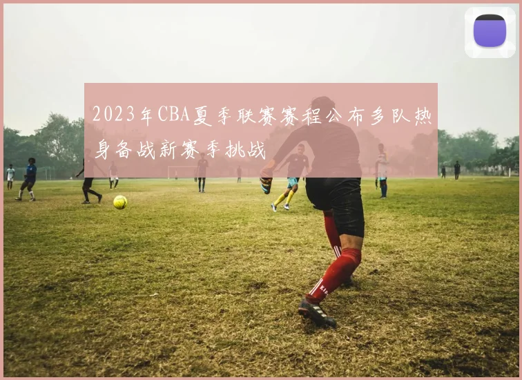2023年CBA夏季联赛赛程公布多队热身备战新赛季挑战
