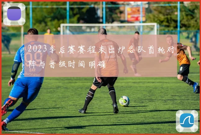 2023季后赛赛程表出炉各队首轮对阵与晋级时间明确