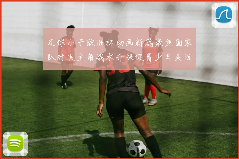足球小子欧洲杯动画新篇聚焦国家队对决主角战术升级促青少年关注