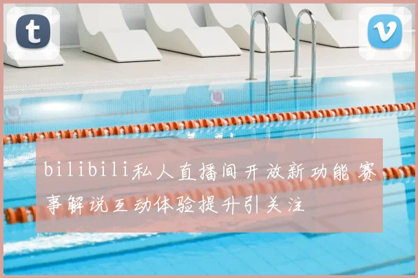 bilibili私人直播间开放新功能 赛事解说互动体验提升引关注