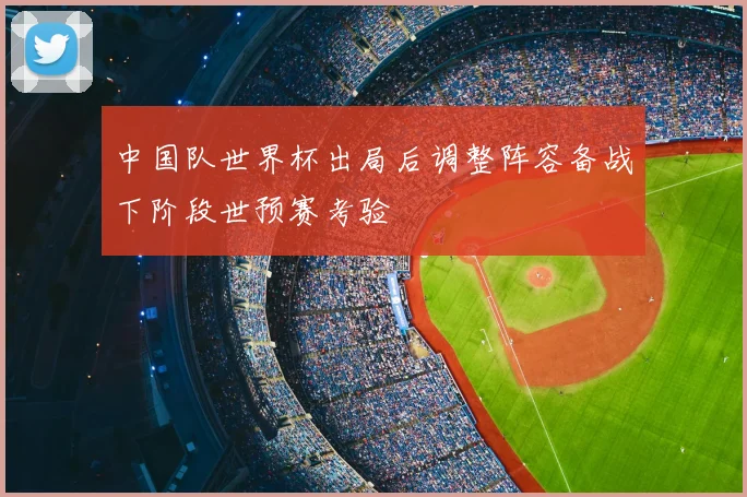中国队世界杯出局后调整阵容备战下阶段世预赛考验