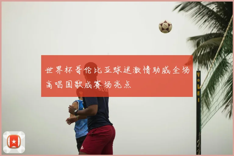 世界杯哥伦比亚球迷激情助威全场高唱国歌成赛场亮点