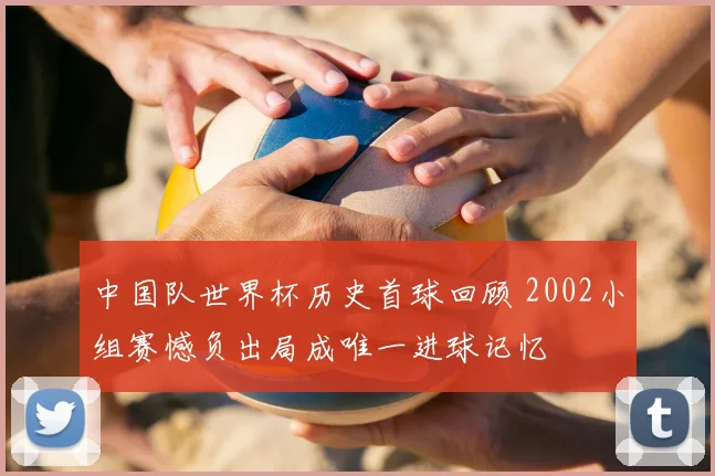 中国队世界杯历史首球回顾 2002小组赛憾负出局成唯一进球记忆