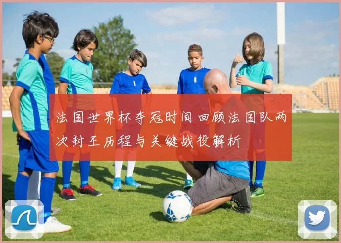 法国世界杯夺冠时间回顾法国队两次封王历程与关键战役解析