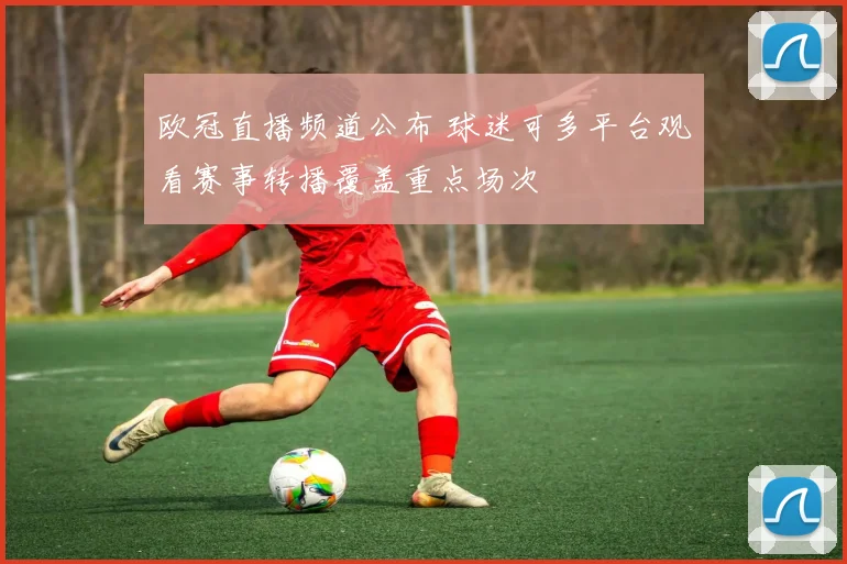 欧冠直播频道公布 球迷可多平台观看赛事转播覆盖重点场次