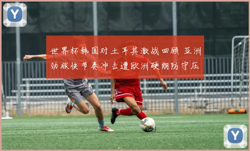 世界杯韩国对土耳其激战回顾 亚洲劲旅快节奏冲击遭欧洲硬朗防守压制