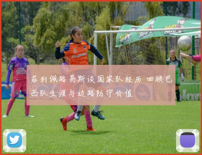 菲利佩路易斯谈国家队经历 回顾巴西队生涯与边路防守价值