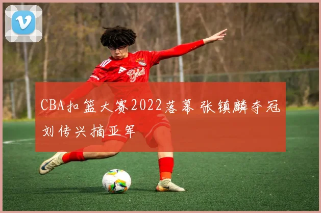 CBA扣篮大赛2022落幕 张镇麟夺冠刘传兴摘亚军