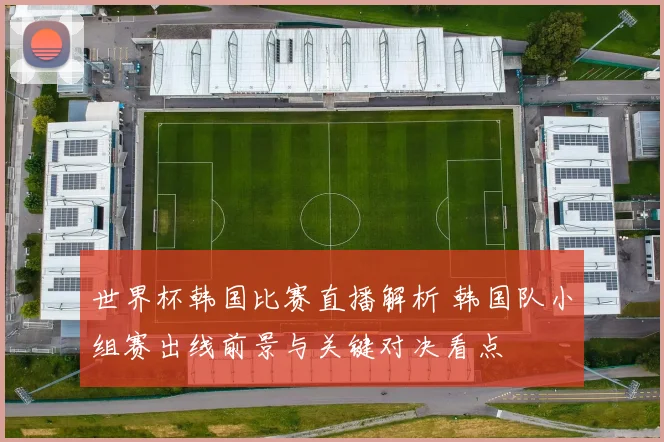 世界杯韩国比赛直播解析 韩国队小组赛出线前景与关键对决看点