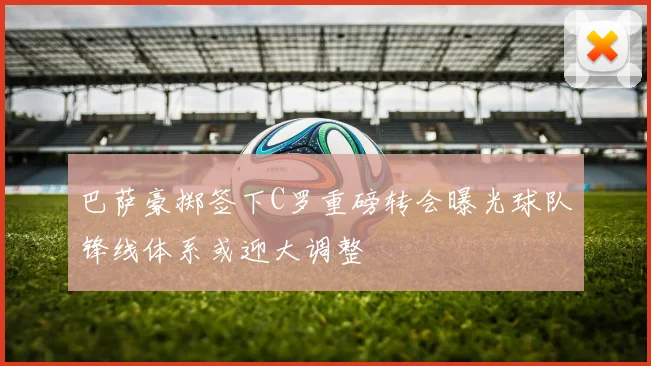 巴萨豪掷签下C罗重磅转会曝光球队锋线体系或迎大调整