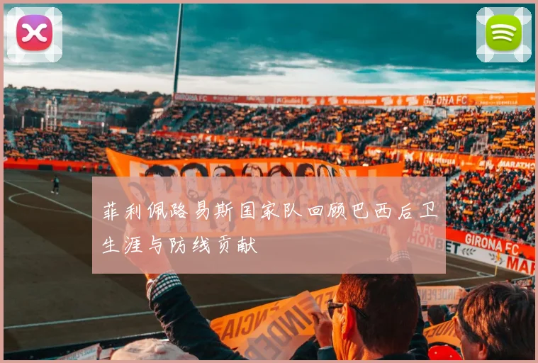 菲利佩路易斯国家队回顾巴西后卫生涯与防线贡献