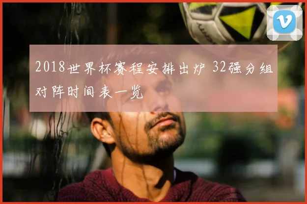 2018世界杯赛程安排出炉 32强分组对阵时间表一览