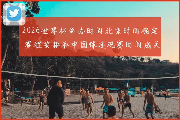 2026世界杯举办时间北京时间确定 赛程安排和中国球迷观赛时间成关注焦点