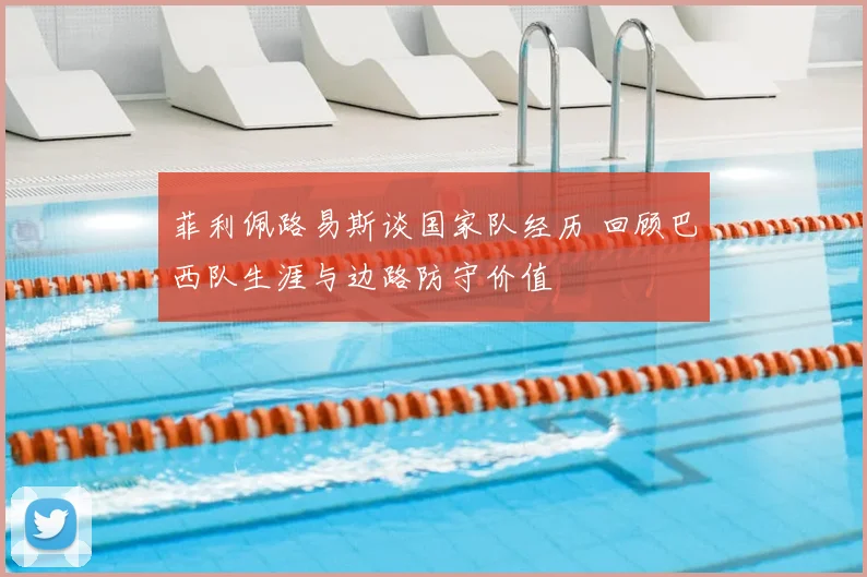 菲利佩路易斯谈国家队经历 回顾巴西队生涯与边路防守价值