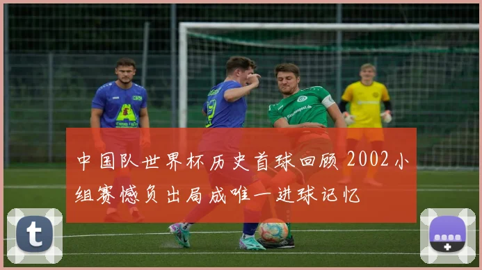 中国队世界杯历史首球回顾 2002小组赛憾负出局成唯一进球记忆