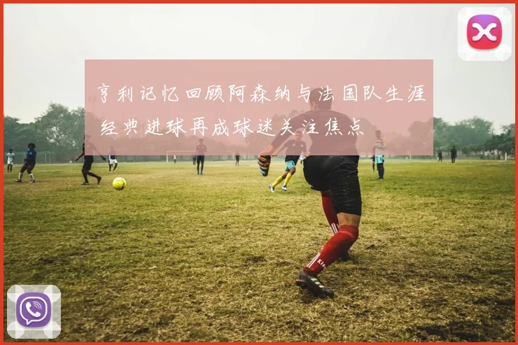 亨利记忆回顾阿森纳与法国队生涯 经典进球再成球迷关注焦点