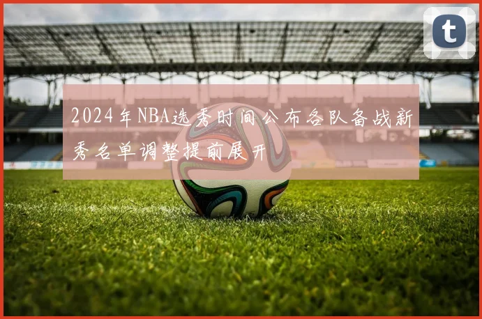 2024年NBA选秀时间公布各队备战新秀名单调整提前展开